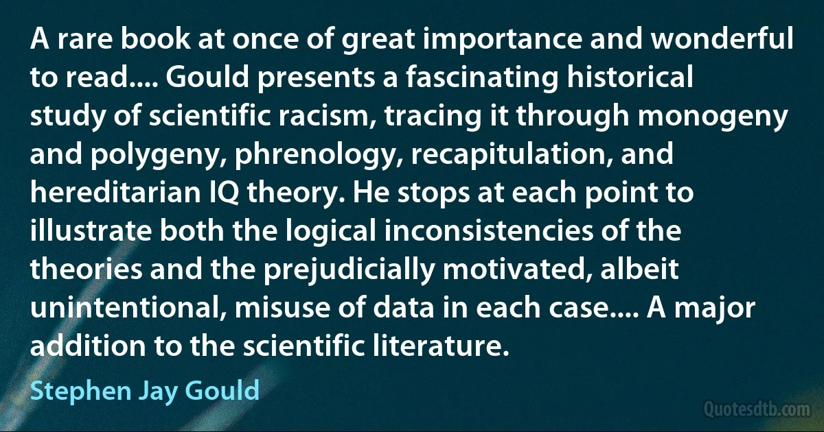 A rare book at once of great importance and wonderful to read.... Gould presents a fascinating historical study of scientific racism, tracing it through monogeny and polygeny, phrenology, recapitulation, and hereditarian IQ theory. He stops at each point to illustrate both the logical inconsistencies of the theories and the prejudicially motivated, albeit unintentional, misuse of data in each case.... A major addition to the scientific literature. (Stephen Jay Gould)