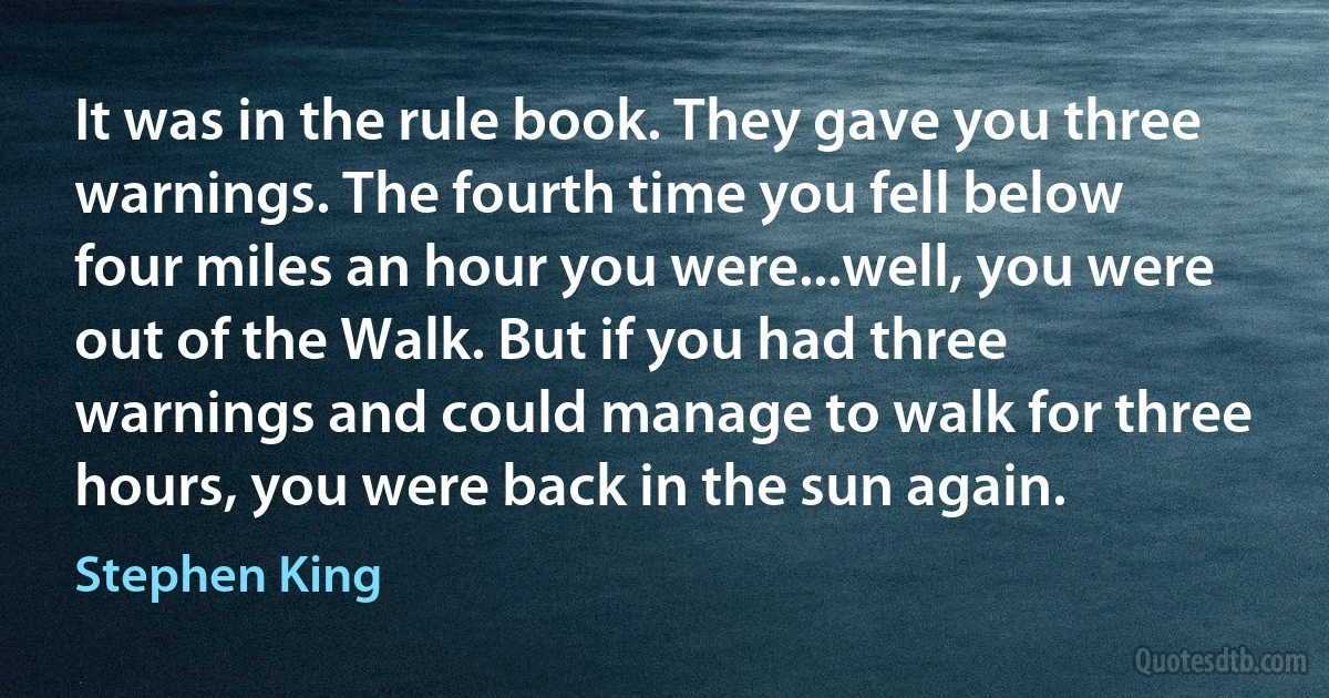 It was in the rule book. They gave you three warnings. The fourth time you fell below four miles an hour you were...well, you were out of the Walk. But if you had three warnings and could manage to walk for three hours, you were back in the sun again. (Stephen King)