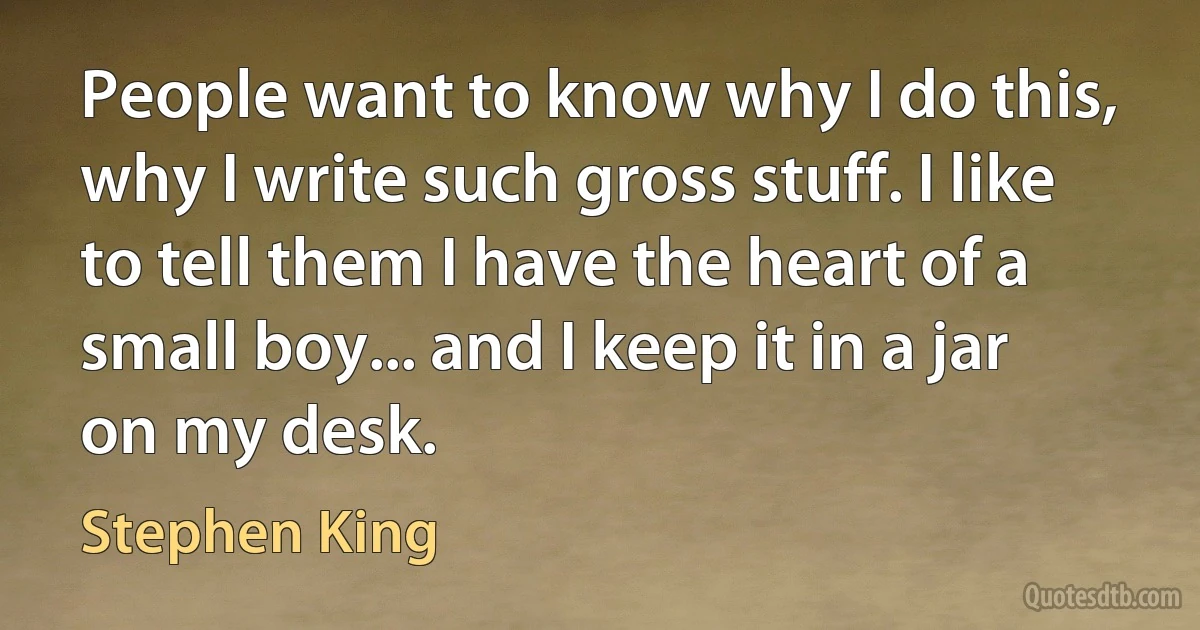 People want to know why I do this, why I write such gross stuff. I like to tell them I have the heart of a small boy... and I keep it in a jar on my desk. (Stephen King)