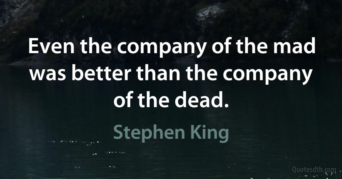 Even the company of the mad was better than the company of the dead. (Stephen King)