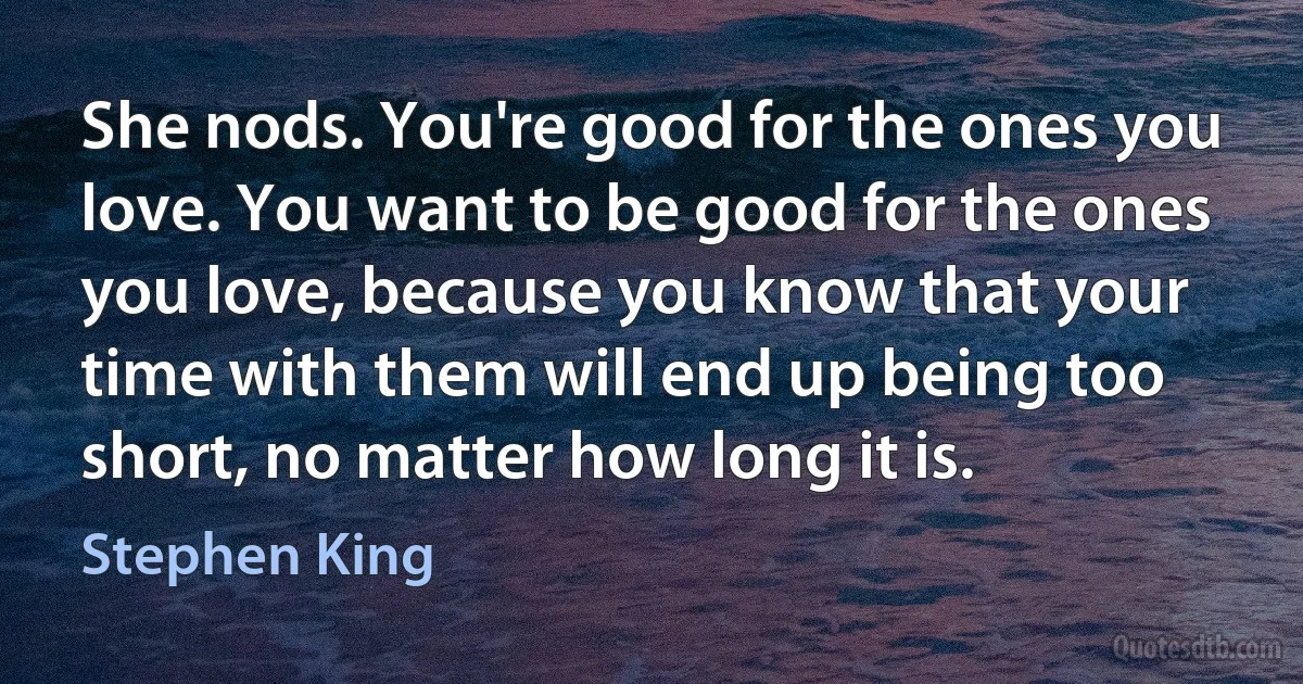 She nods. You're good for the ones you love. You want to be good for the ones you love, because you know that your time with them will end up being too short, no matter how long it is. (Stephen King)