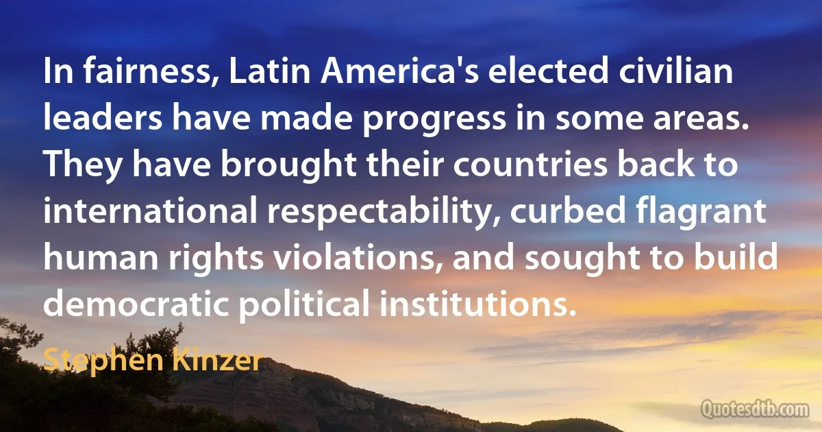 In fairness, Latin America's elected civilian leaders have made progress in some areas. They have brought their countries back to international respectability, curbed flagrant human rights violations, and sought to build democratic political institutions. (Stephen Kinzer)