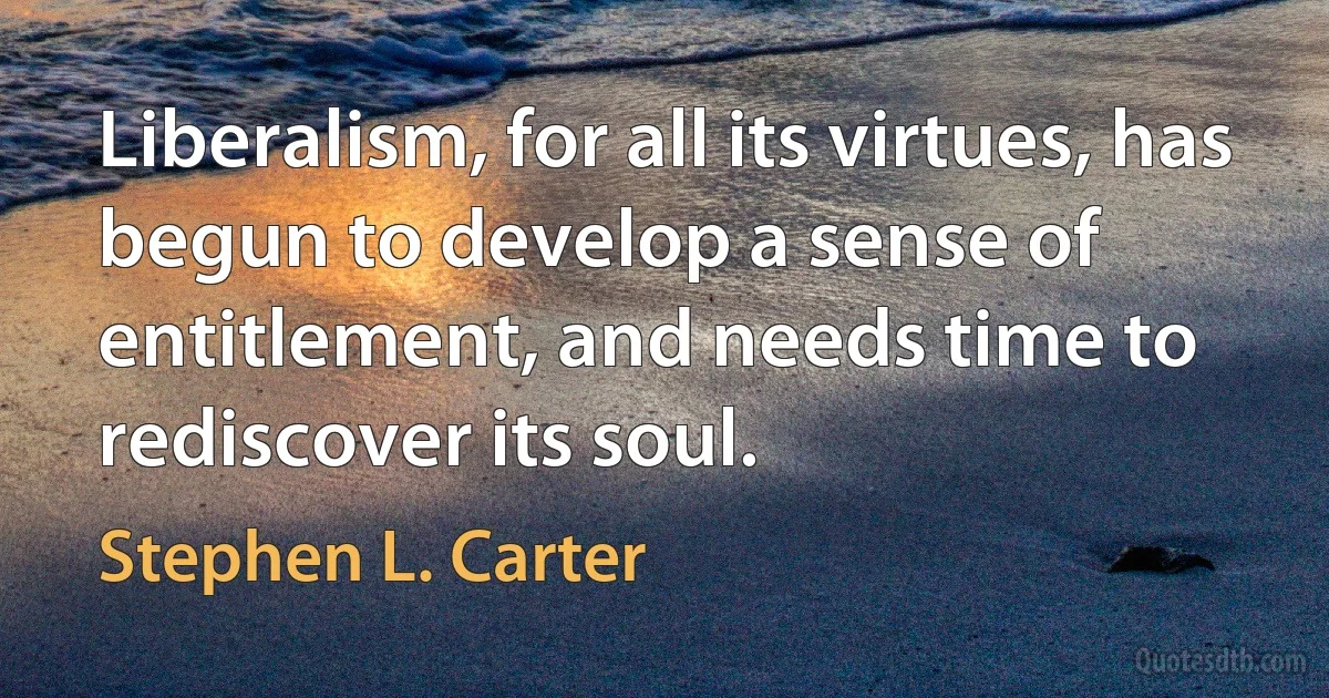 Liberalism, for all its virtues, has begun to develop a sense of entitlement, and needs time to rediscover its soul. (Stephen L. Carter)