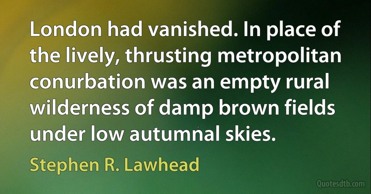 London had vanished. In place of the lively, thrusting metropolitan conurbation was an empty rural wilderness of damp brown fields under low autumnal skies. (Stephen R. Lawhead)