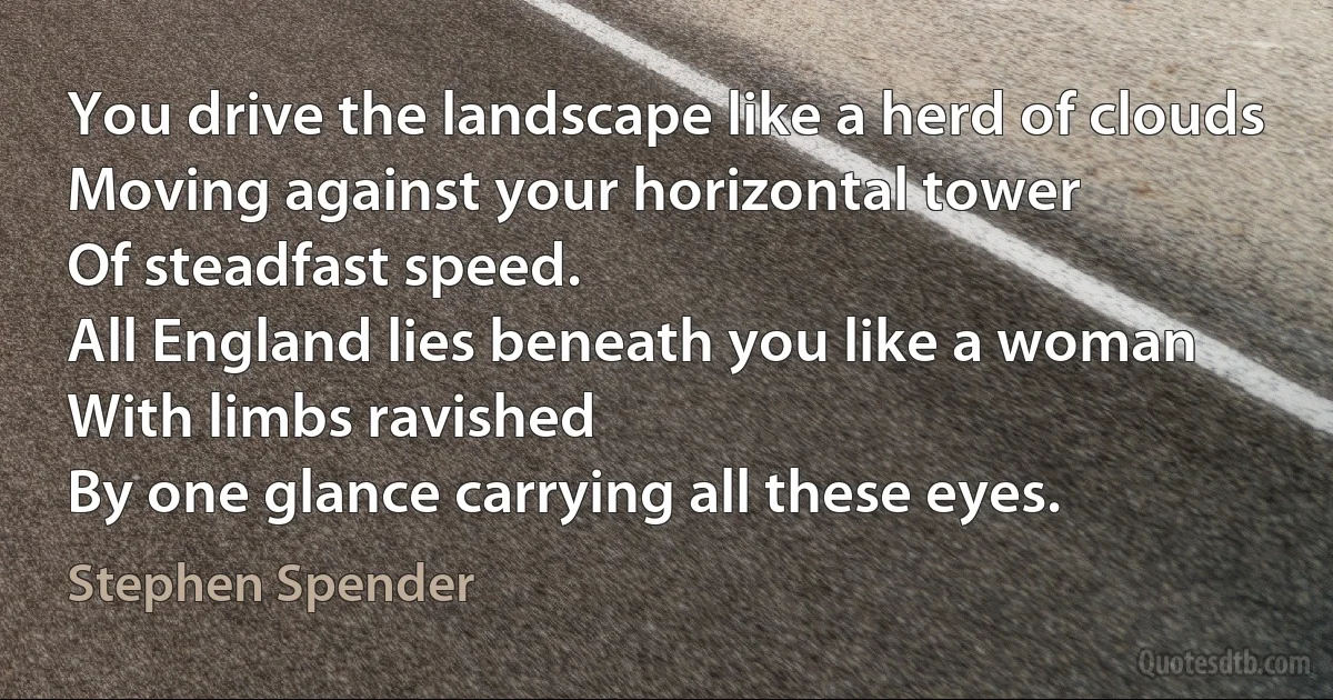 You drive the landscape like a herd of clouds
Moving against your horizontal tower
Of steadfast speed.
All England lies beneath you like a woman
With limbs ravished
By one glance carrying all these eyes. (Stephen Spender)