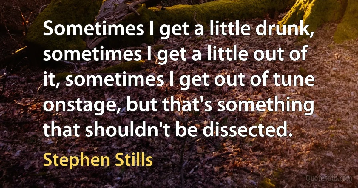 Sometimes I get a little drunk, sometimes I get a little out of it, sometimes I get out of tune onstage, but that's something that shouldn't be dissected. (Stephen Stills)