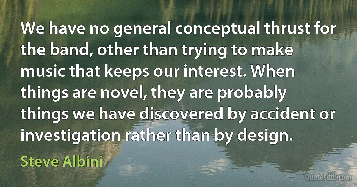 We have no general conceptual thrust for the band, other than trying to make music that keeps our interest. When things are novel, they are probably things we have discovered by accident or investigation rather than by design. (Steve Albini)