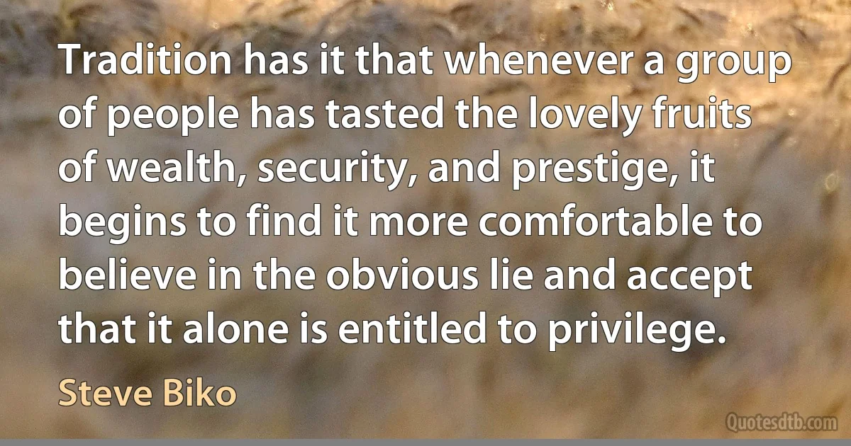 Tradition has it that whenever a group of people has tasted the lovely fruits of wealth, security, and prestige, it begins to find it more comfortable to believe in the obvious lie and accept that it alone is entitled to privilege. (Steve Biko)