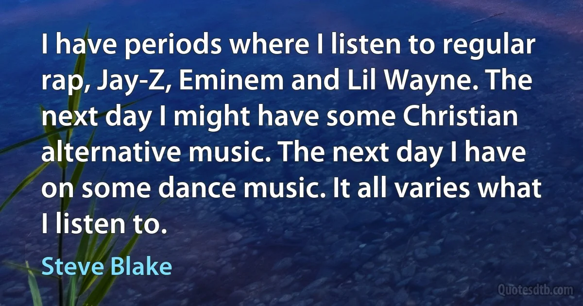 I have periods where I listen to regular rap, Jay-Z, Eminem and Lil Wayne. The next day I might have some Christian alternative music. The next day I have on some dance music. It all varies what I listen to. (Steve Blake)