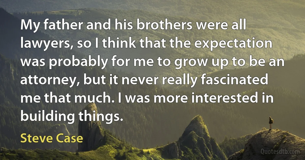 My father and his brothers were all lawyers, so I think that the expectation was probably for me to grow up to be an attorney, but it never really fascinated me that much. I was more interested in building things. (Steve Case)