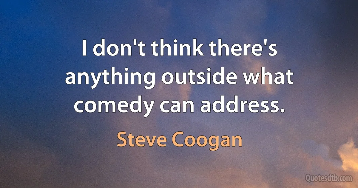 I don't think there's anything outside what comedy can address. (Steve Coogan)