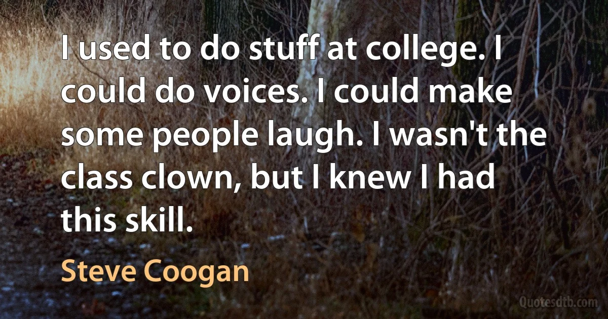 I used to do stuff at college. I could do voices. I could make some people laugh. I wasn't the class clown, but I knew I had this skill. (Steve Coogan)