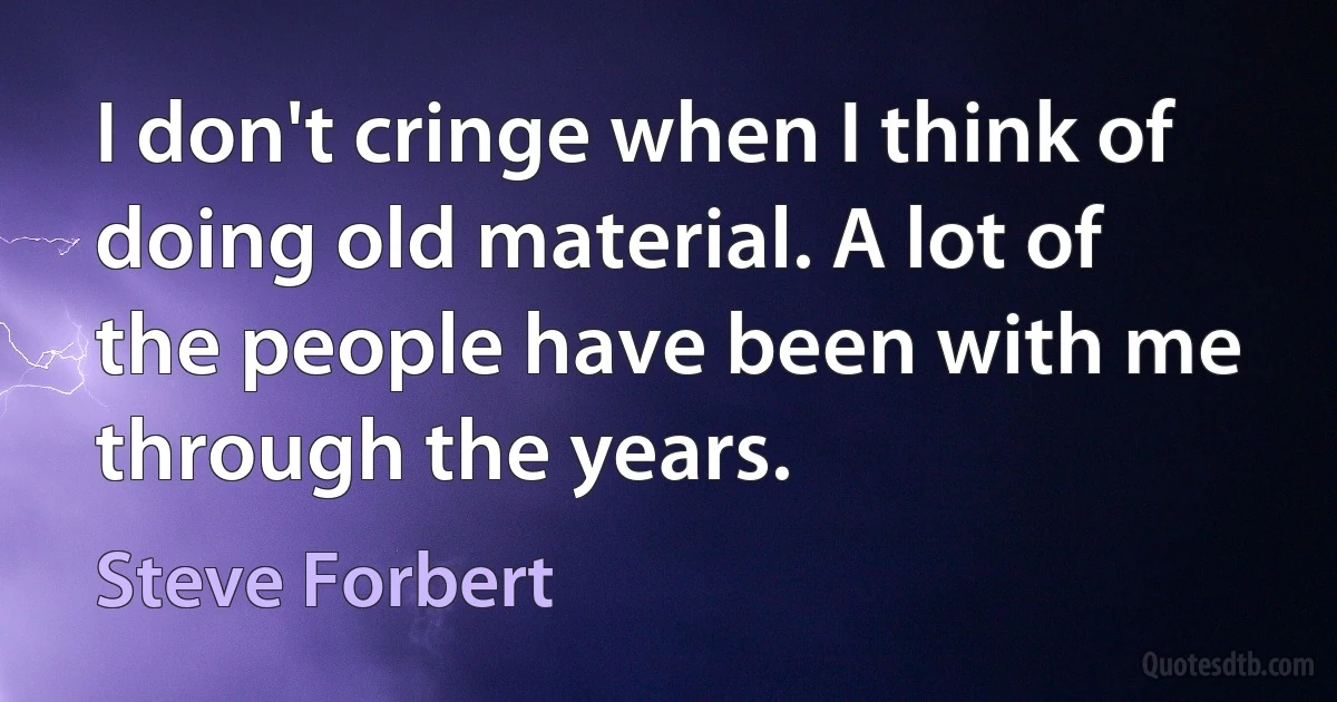 I don't cringe when I think of doing old material. A lot of the people have been with me through the years. (Steve Forbert)