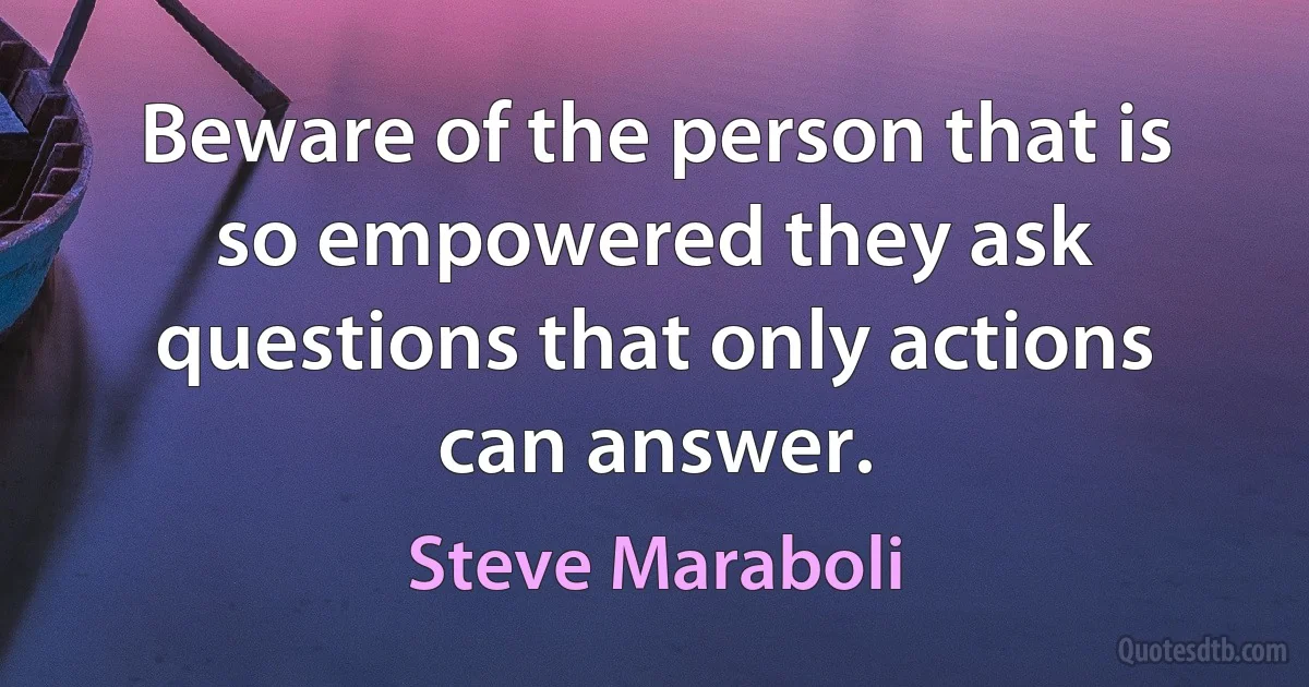 Beware of the person that is so empowered they ask questions that only actions can answer. (Steve Maraboli)