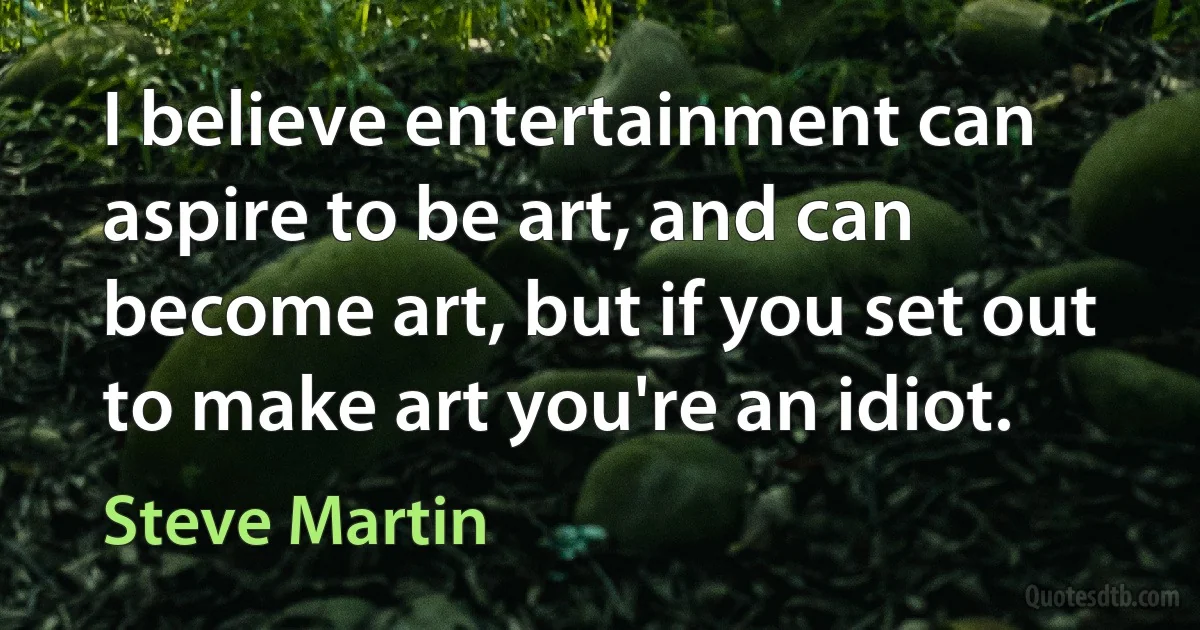 I believe entertainment can aspire to be art, and can become art, but if you set out to make art you're an idiot. (Steve Martin)