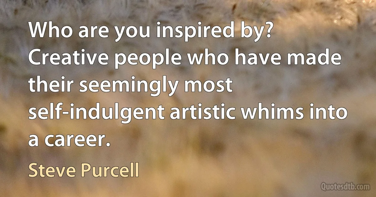 Who are you inspired by?
Creative people who have made their seemingly most self-indulgent artistic whims into a career. (Steve Purcell)