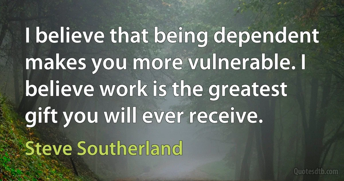 I believe that being dependent makes you more vulnerable. I believe work is the greatest gift you will ever receive. (Steve Southerland)