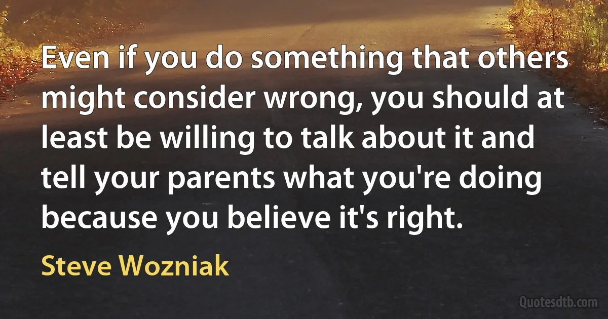 Even if you do something that others might consider wrong, you should at least be willing to talk about it and tell your parents what you're doing because you believe it's right. (Steve Wozniak)