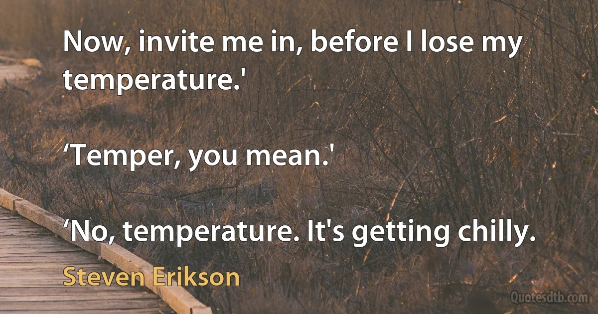 Now, invite me in, before I lose my temperature.'

‘Temper, you mean.'

‘No, temperature. It's getting chilly. (Steven Erikson)