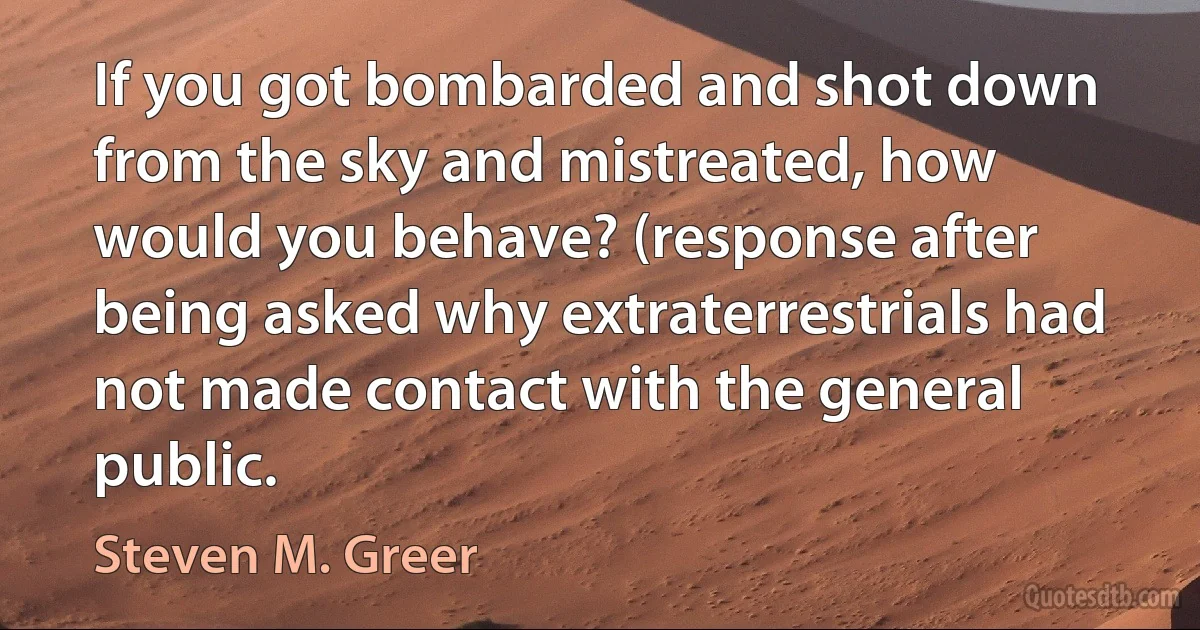 If you got bombarded and shot down from the sky and mistreated, how would you behave? (response after being asked why extraterrestrials had not made contact with the general public. (Steven M. Greer)