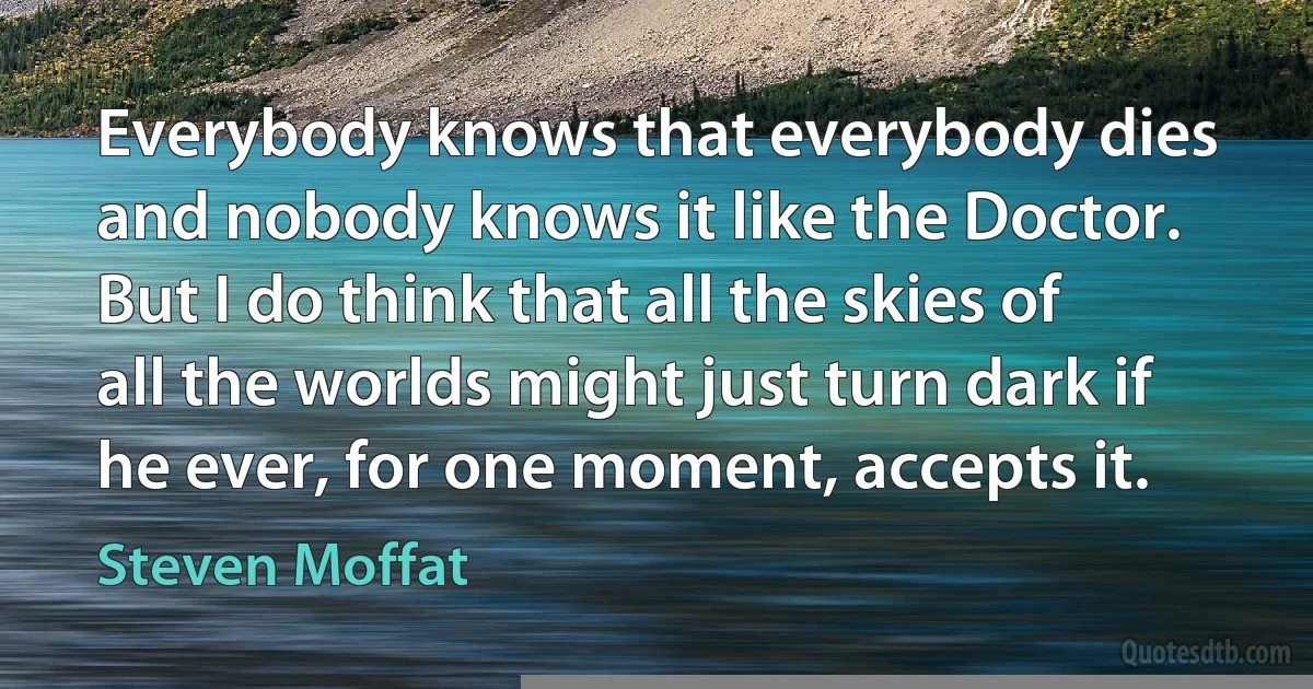 Everybody knows that everybody dies and nobody knows it like the Doctor. But I do think that all the skies of all the worlds might just turn dark if he ever, for one moment, accepts it. (Steven Moffat)