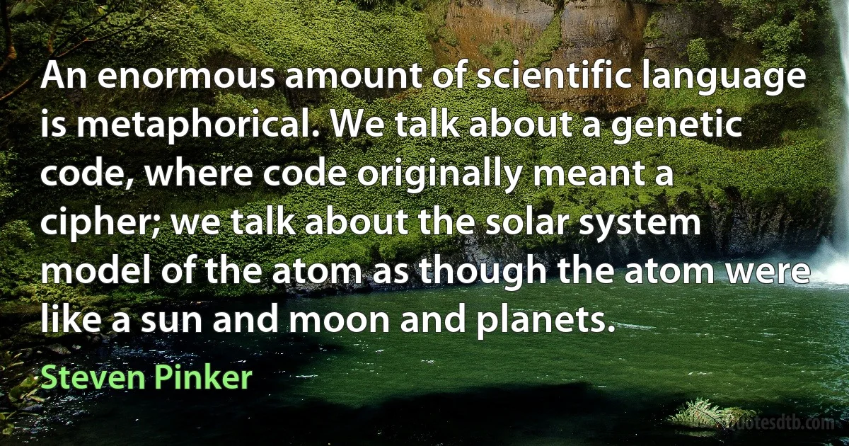 An enormous amount of scientific language is metaphorical. We talk about a genetic code, where code originally meant a cipher; we talk about the solar system model of the atom as though the atom were like a sun and moon and planets. (Steven Pinker)