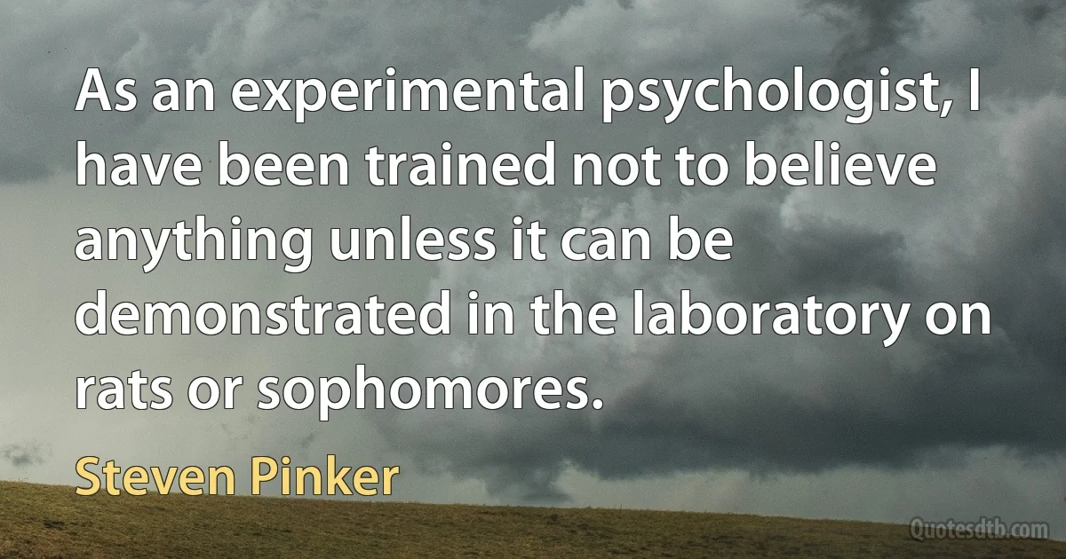 As an experimental psychologist, I have been trained not to believe anything unless it can be demonstrated in the laboratory on rats or sophomores. (Steven Pinker)