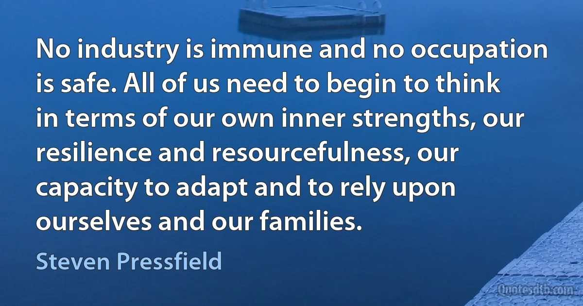 No industry is immune and no occupation is safe. All of us need to begin to think in terms of our own inner strengths, our resilience and resourcefulness, our capacity to adapt and to rely upon ourselves and our families. (Steven Pressfield)