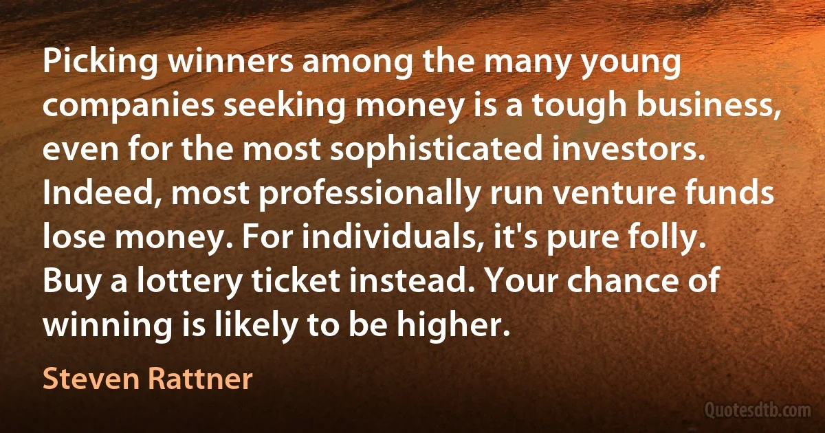 Picking winners among the many young companies seeking money is a tough business, even for the most sophisticated investors. Indeed, most professionally run venture funds lose money. For individuals, it's pure folly. Buy a lottery ticket instead. Your chance of winning is likely to be higher. (Steven Rattner)