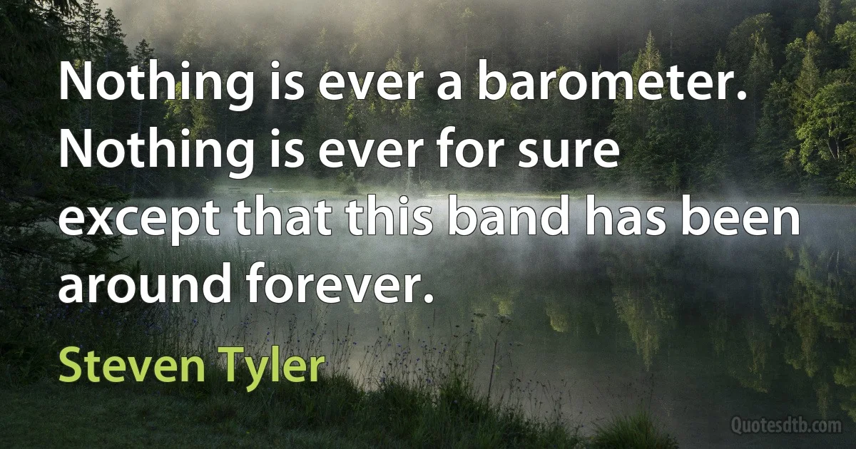 Nothing is ever a barometer. Nothing is ever for sure except that this band has been around forever. (Steven Tyler)