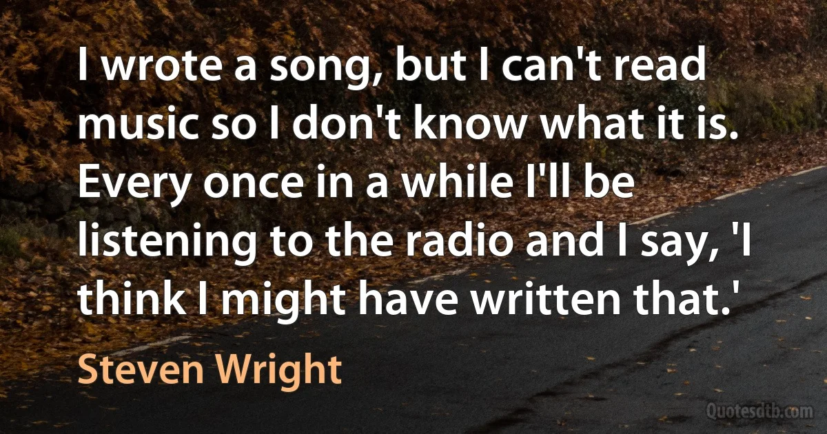 I wrote a song, but I can't read music so I don't know what it is. Every once in a while I'll be listening to the radio and I say, 'I think I might have written that.' (Steven Wright)