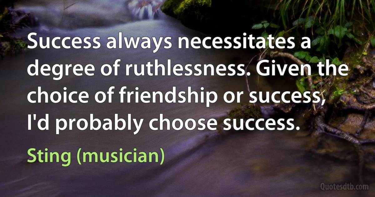 Success always necessitates a degree of ruthlessness. Given the choice of friendship or success, I'd probably choose success. (Sting (musician))