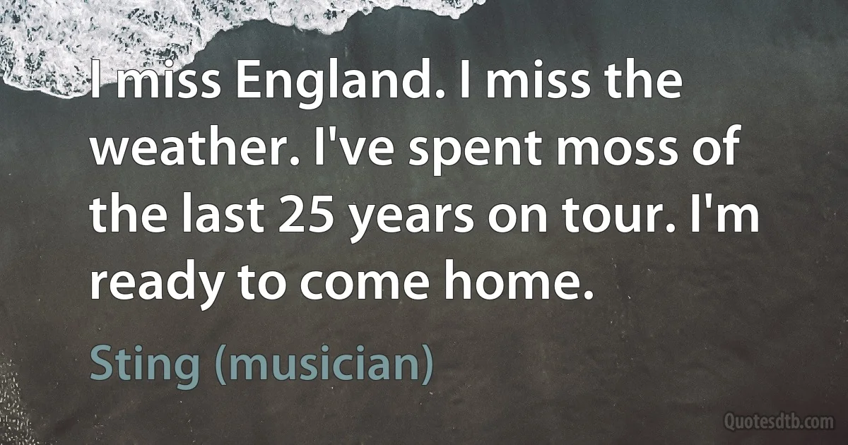 I miss England. I miss the weather. I've spent moss of the last 25 years on tour. I'm ready to come home. (Sting (musician))