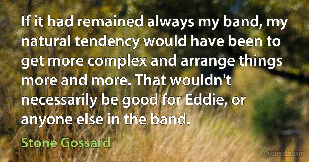 If it had remained always my band, my natural tendency would have been to get more complex and arrange things more and more. That wouldn't necessarily be good for Eddie, or anyone else in the band. (Stone Gossard)