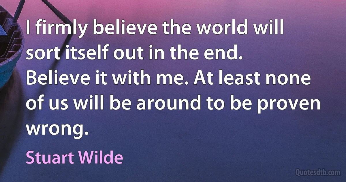 I firmly believe the world will sort itself out in the end. Believe it with me. At least none of us will be around to be proven wrong. (Stuart Wilde)