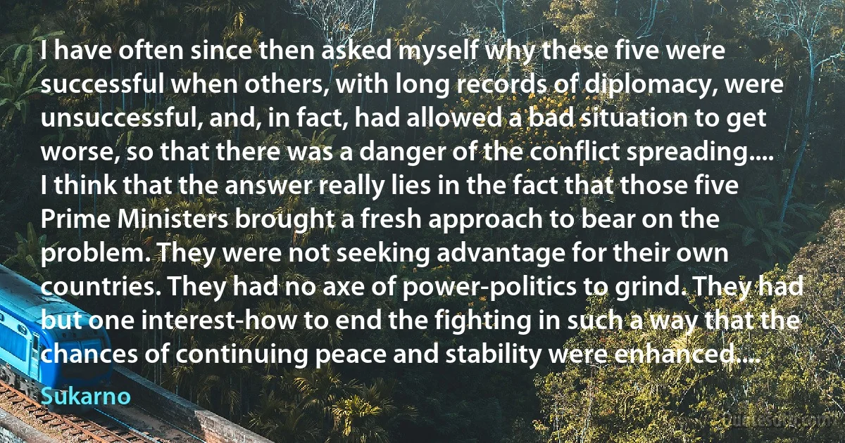 I have often since then asked myself why these five were successful when others, with long records of diplomacy, were unsuccessful, and, in fact, had allowed a bad situation to get worse, so that there was a danger of the conflict spreading.... I think that the answer really lies in the fact that those five Prime Ministers brought a fresh approach to bear on the problem. They were not seeking advantage for their own countries. They had no axe of power-politics to grind. They had but one interest-how to end the fighting in such a way that the chances of continuing peace and stability were enhanced.... (Sukarno)