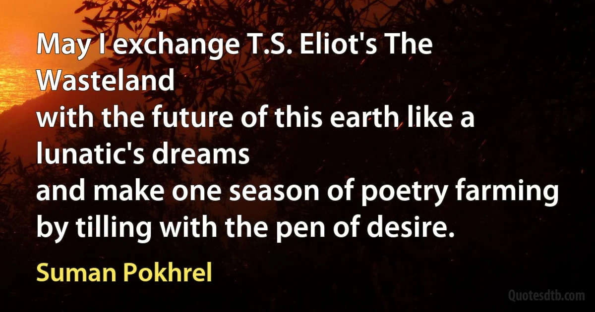 May I exchange T.S. Eliot's The Wasteland
with the future of this earth like a lunatic's dreams
and make one season of poetry farming
by tilling with the pen of desire. (Suman Pokhrel)