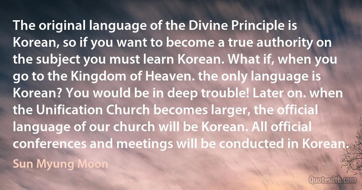 The original language of the Divine Principle is Korean, so if you want to become a true authority on the subject you must learn Korean. What if, when you go to the Kingdom of Heaven. the only language is Korean? You would be in deep trouble! Later on. when the Unification Church becomes larger, the official language of our church will be Korean. All official conferences and meetings will be conducted in Korean. (Sun Myung Moon)