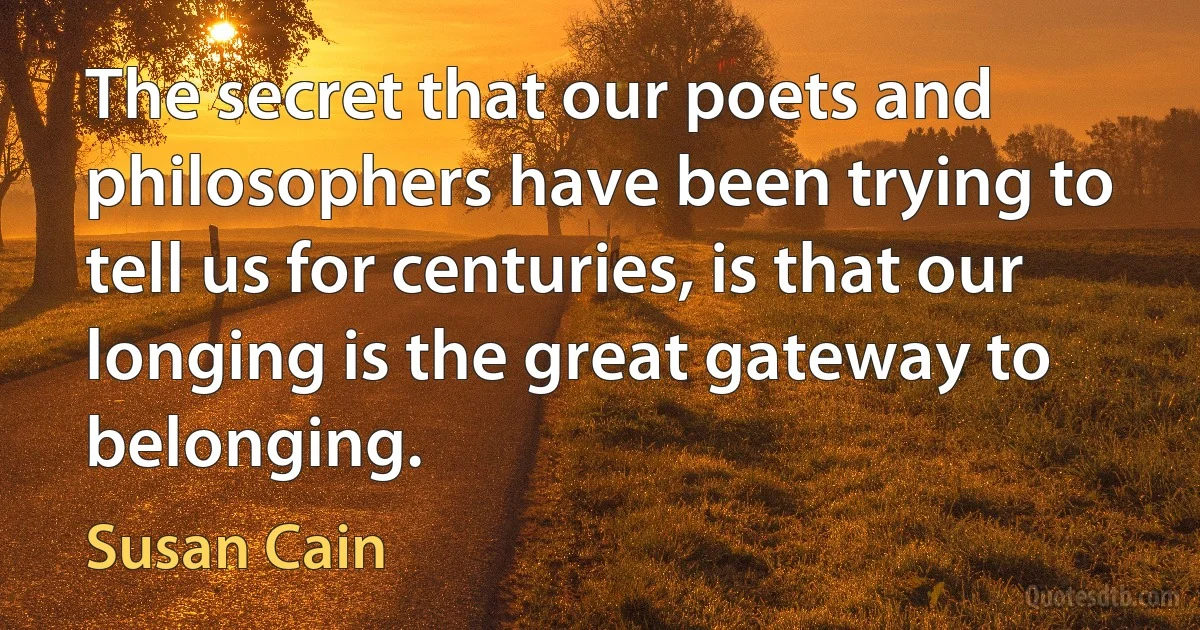 The secret that our poets and philosophers have been trying to tell us for centuries, is that our longing is the great gateway to belonging. (Susan Cain)