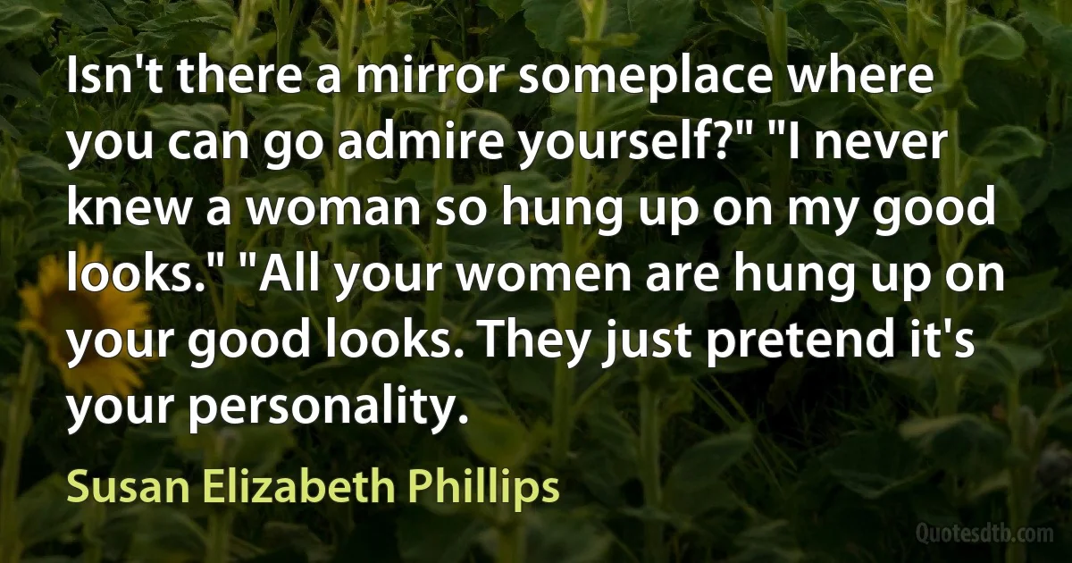 Isn't there a mirror someplace where you can go admire yourself?" "I never knew a woman so hung up on my good looks." "All your women are hung up on your good looks. They just pretend it's your personality. (Susan Elizabeth Phillips)