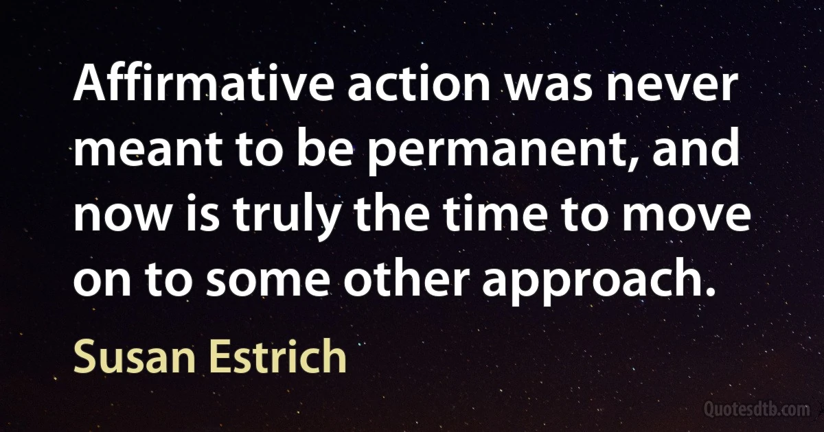 Affirmative action was never meant to be permanent, and now is truly the time to move on to some other approach. (Susan Estrich)