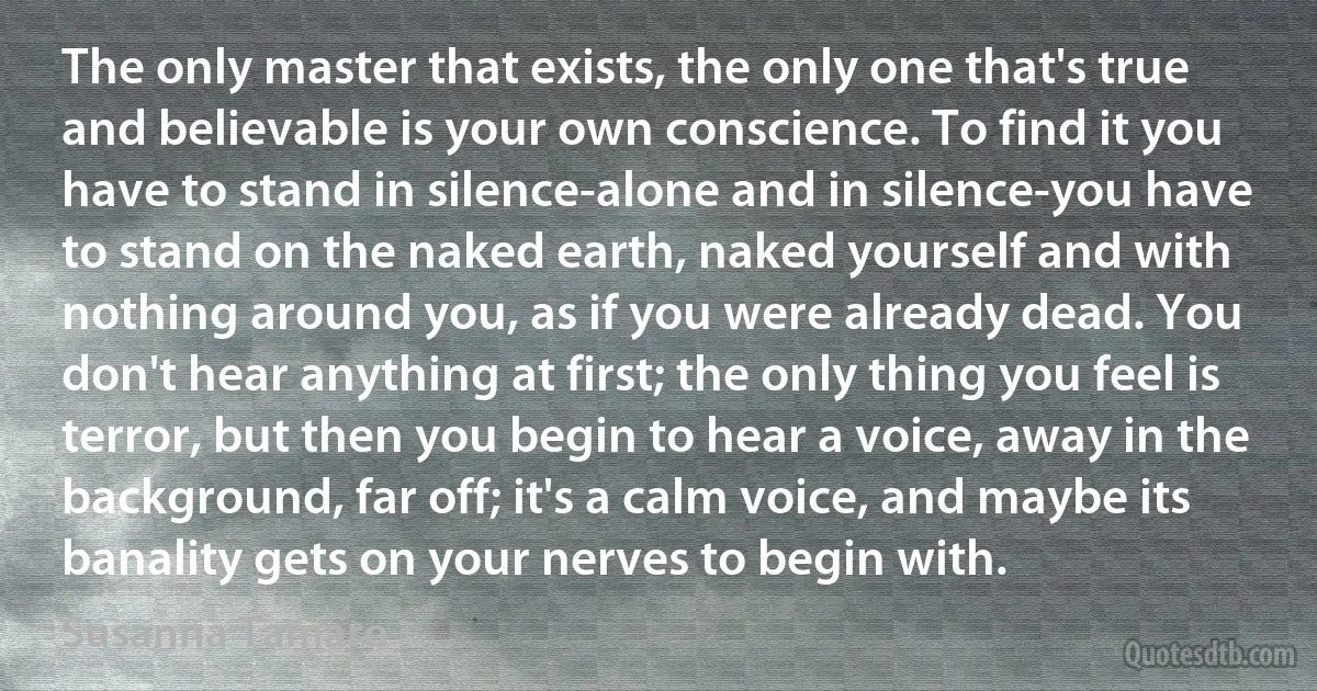 The only master that exists, the only one that's true and believable is your own conscience. To find it you have to stand in silence-alone and in silence-you have to stand on the naked earth, naked yourself and with nothing around you, as if you were already dead. You don't hear anything at first; the only thing you feel is terror, but then you begin to hear a voice, away in the background, far off; it's a calm voice, and maybe its banality gets on your nerves to begin with. (Susanna Tamaro)