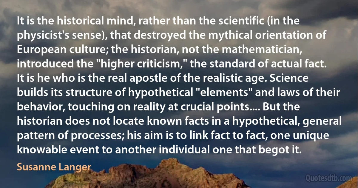 It is the historical mind, rather than the scientific (in the physicist's sense), that destroyed the mythical orientation of European culture; the historian, not the mathematician, introduced the "higher criticism," the standard of actual fact. It is he who is the real apostle of the realistic age. Science builds its structure of hypothetical "elements" and laws of their behavior, touching on reality at crucial points.... But the historian does not locate known facts in a hypothetical, general pattern of processes; his aim is to link fact to fact, one unique knowable event to another individual one that begot it. (Susanne Langer)