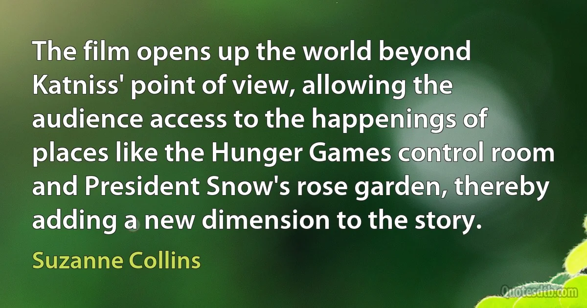 The film opens up the world beyond Katniss' point of view, allowing the audience access to the happenings of places like the Hunger Games control room and President Snow's rose garden, thereby adding a new dimension to the story. (Suzanne Collins)