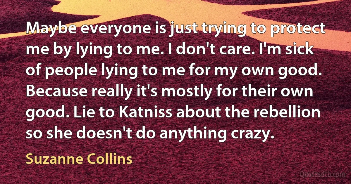 Maybe everyone is just trying to protect me by lying to me. I don't care. I'm sick of people lying to me for my own good. Because really it's mostly for their own good. Lie to Katniss about the rebellion so she doesn't do anything crazy. (Suzanne Collins)