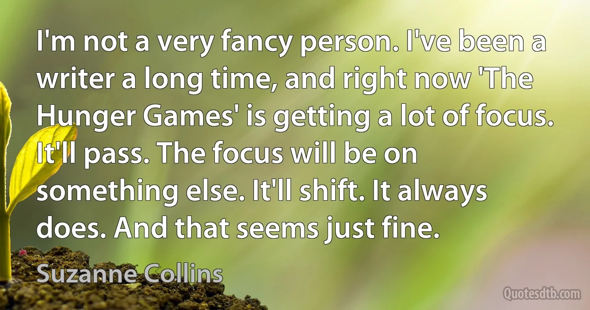 I'm not a very fancy person. I've been a writer a long time, and right now 'The Hunger Games' is getting a lot of focus. It'll pass. The focus will be on something else. It'll shift. It always does. And that seems just fine. (Suzanne Collins)