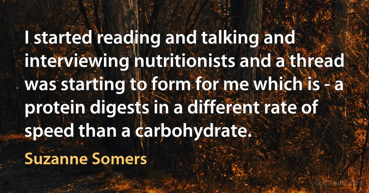 I started reading and talking and interviewing nutritionists and a thread was starting to form for me which is - a protein digests in a different rate of speed than a carbohydrate. (Suzanne Somers)