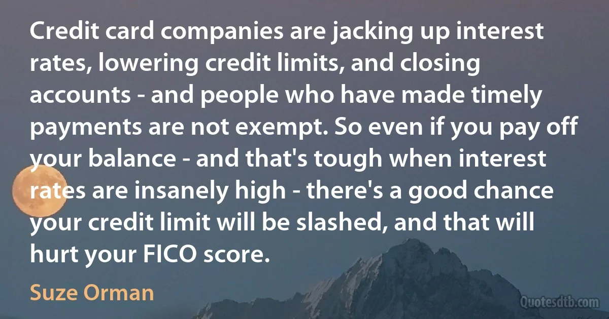 Credit card companies are jacking up interest rates, lowering credit limits, and closing accounts - and people who have made timely payments are not exempt. So even if you pay off your balance - and that's tough when interest rates are insanely high - there's a good chance your credit limit will be slashed, and that will hurt your FICO score. (Suze Orman)