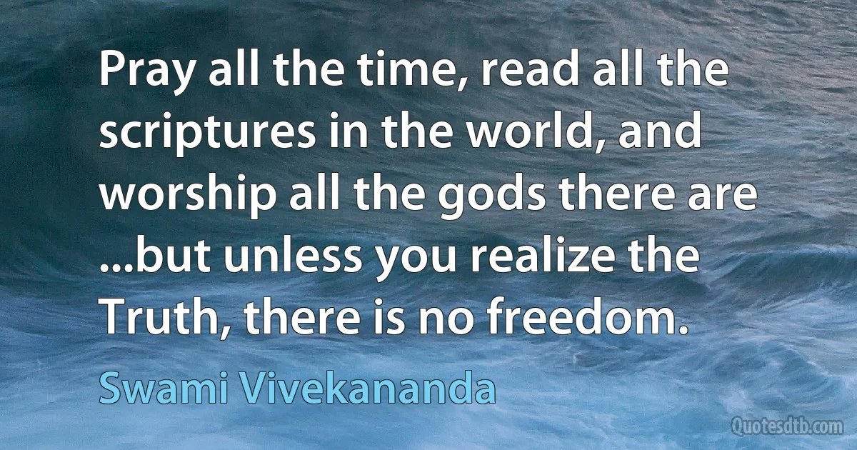 Pray all the time, read all the scriptures in the world, and worship all the gods there are ...but unless you realize the Truth, there is no freedom. (Swami Vivekananda)