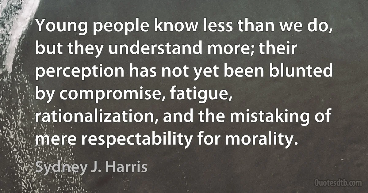 Young people know less than we do, but they understand more; their perception has not yet been blunted by compromise, fatigue, rationalization, and the mistaking of mere respectability for morality. (Sydney J. Harris)